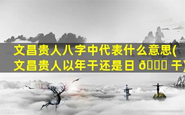 文昌贵人八字中代表什么意思(文昌贵人以年干还是日 🐈 干)